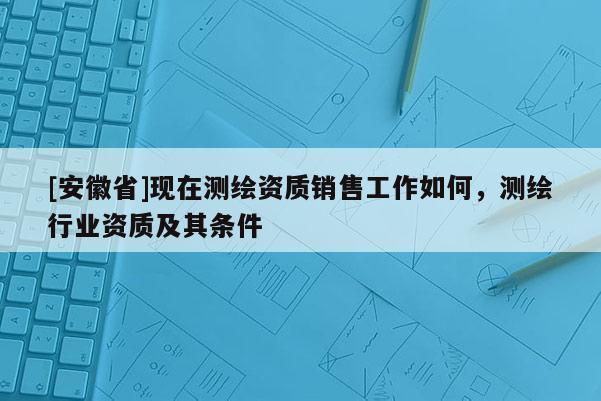 [安徽省]现在测绘资质销售工作如何，测绘行业资质及其条件