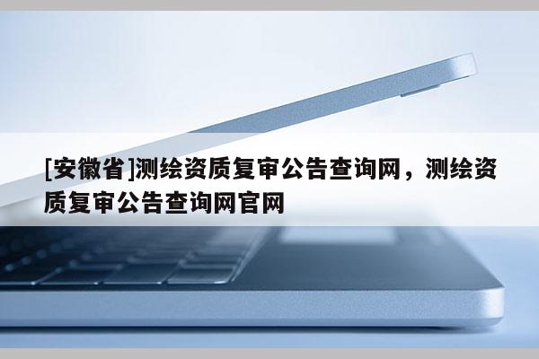 [安徽省]测绘资质复审公告查询网，测绘资质复审公告查询网官网