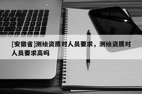 [安徽省]测绘资质对人员要求，测绘资质对人员要求高吗
