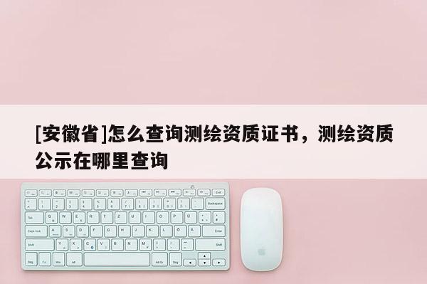 [安徽省]怎么查询测绘资质证书，测绘资质公示在哪里查询