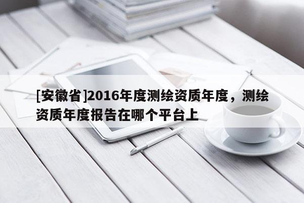 [安徽省]2016年度测绘资质年度，测绘资质年度报告在哪个平台上
