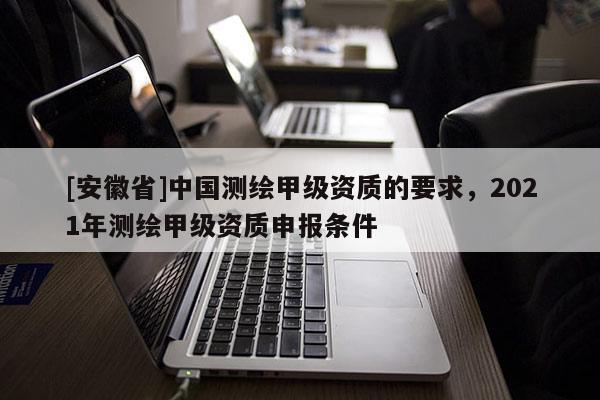 [安徽省]中国测绘甲级资质的要求，2021年测绘甲级资质申报条件