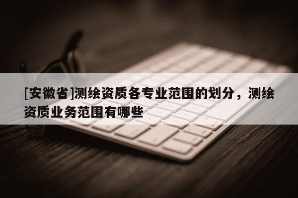 [安徽省]测绘资质各专业范围的划分，测绘资质业务范围有哪些