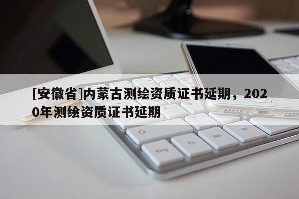 [安徽省]内蒙古测绘资质证书延期，2020年测绘资质证书延期
