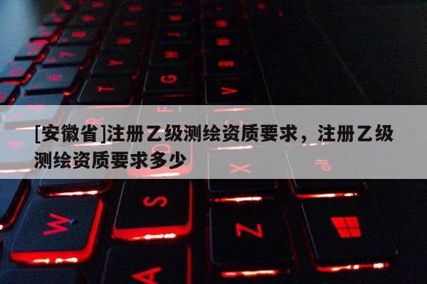 [安徽省]注册乙级测绘资质要求，注册乙级测绘资质要求多少