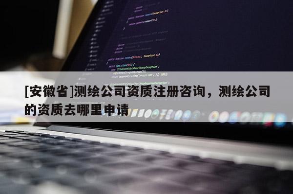 [安徽省]测绘公司资质注册咨询，测绘公司的资质去哪里申请
