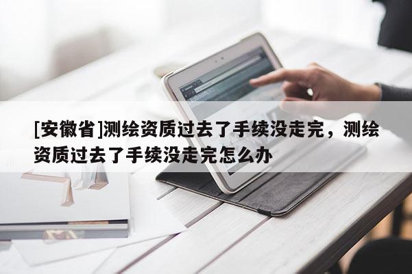 [安徽省]测绘资质过去了手续没走完，测绘资质过去了手续没走完怎么办