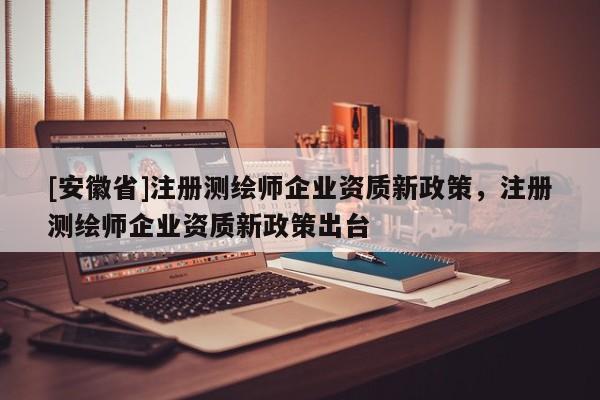 [安徽省]注册测绘师企业资质新政策，注册测绘师企业资质新政策出台