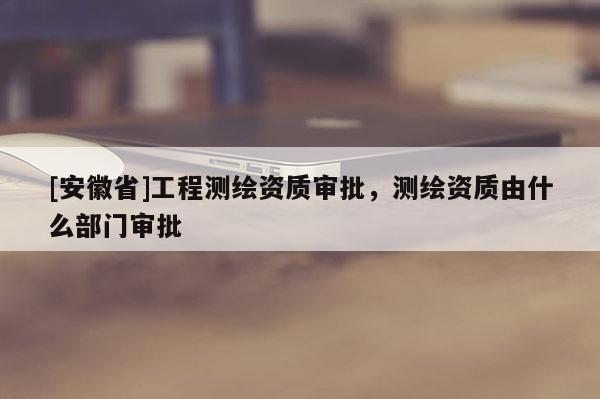 [安徽省]工程测绘资质审批，测绘资质由什么部门审批