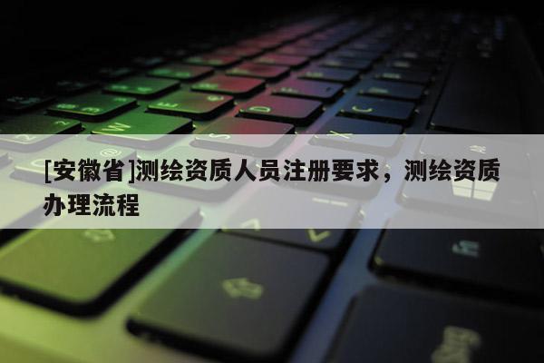 [安徽省]测绘资质人员注册要求，测绘资质办理流程