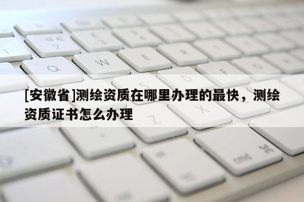 [安徽省]测绘资质在哪里办理的最快，测绘资质证书怎么办理