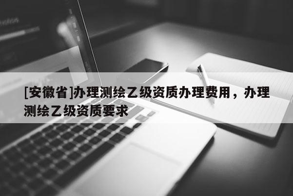 [安徽省]办理测绘乙级资质办理费用，办理测绘乙级资质要求