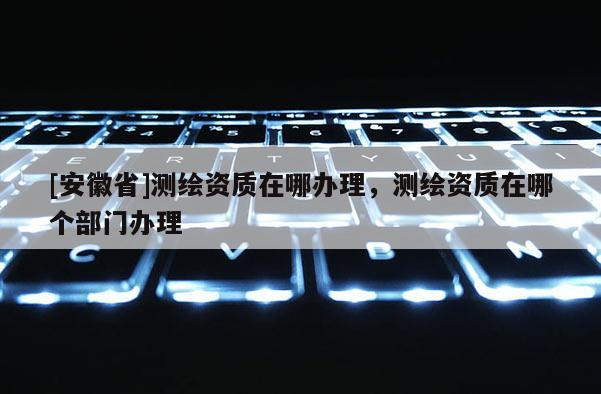 [安徽省]测绘资质在哪办理，测绘资质在哪个部门办理