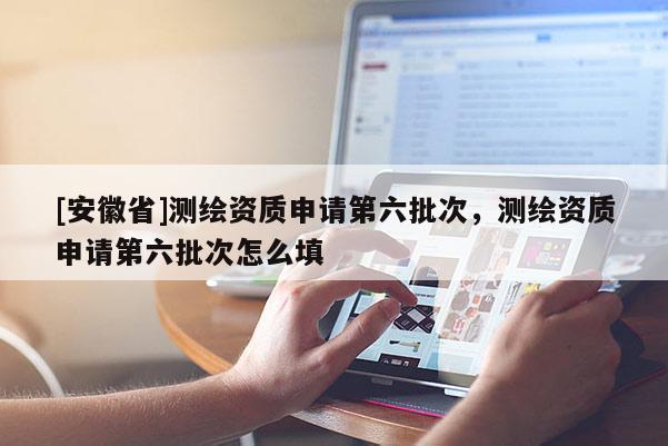 [安徽省]测绘资质申请第六批次，测绘资质申请第六批次怎么填