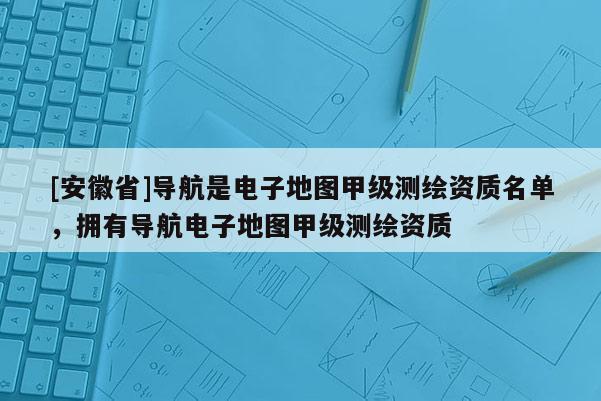[安徽省]导航是电子地图甲级测绘资质名单，拥有导航电子地图甲级测绘资质