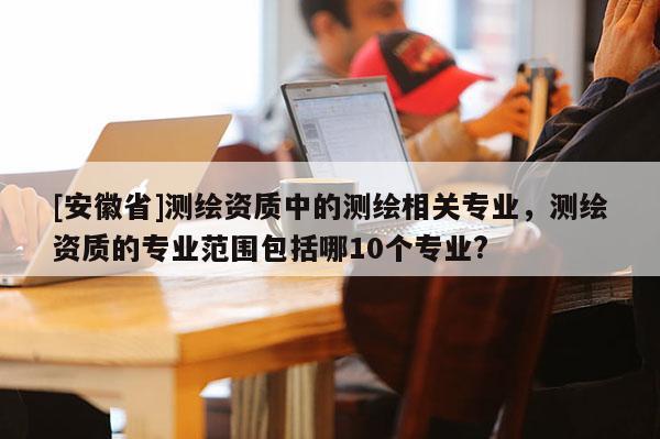 [安徽省]测绘资质中的测绘相关专业，测绘资质的专业范围包括哪10个专业?