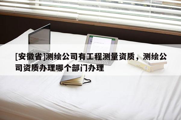 [安徽省]测绘公司有工程测量资质，测绘公司资质办理哪个部门办理