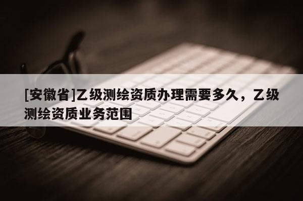 [安徽省]乙级测绘资质办理需要多久，乙级测绘资质业务范围