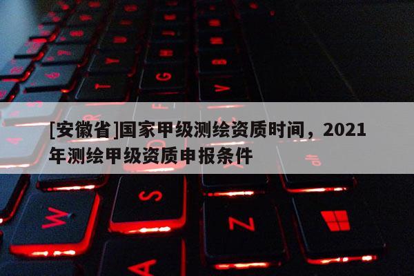 [安徽省]国家甲级测绘资质时间，2021年测绘甲级资质申报条件