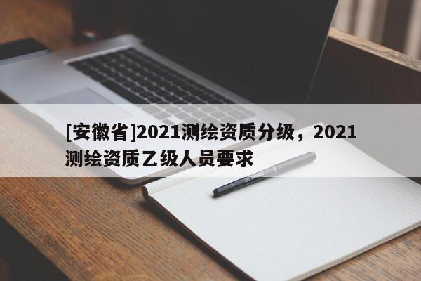 [安徽省]2021测绘资质分级，2021测绘资质乙级人员要求
