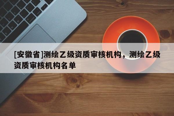 [安徽省]测绘乙级资质审核机构，测绘乙级资质审核机构名单
