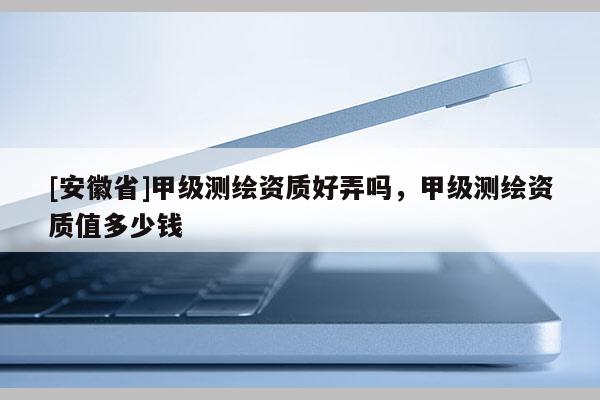 [安徽省]甲级测绘资质好弄吗，甲级测绘资质值多少钱