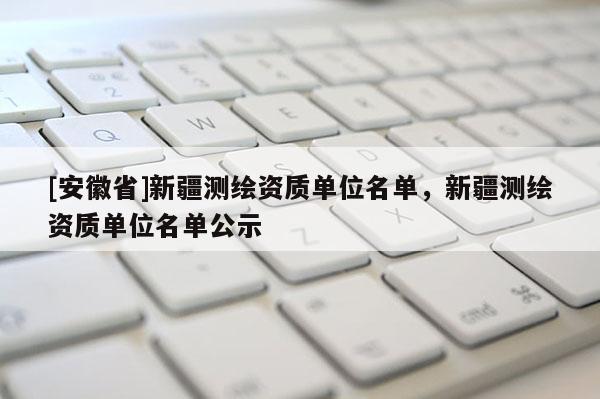 [安徽省]新疆测绘资质单位名单，新疆测绘资质单位名单公示