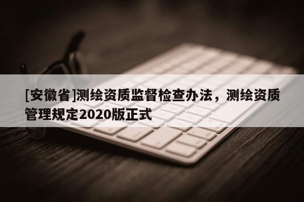 [安徽省]测绘资质监督检查办法，测绘资质管理规定2020版正式