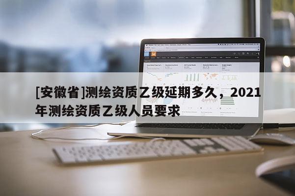 [安徽省]测绘资质乙级延期多久，2021年测绘资质乙级人员要求