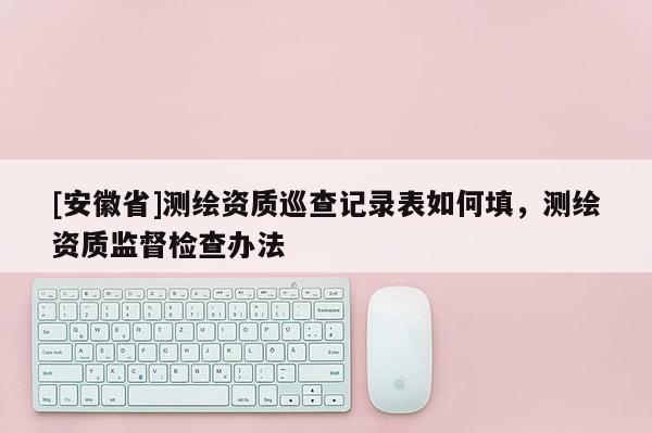 [安徽省]测绘资质巡查记录表如何填，测绘资质监督检查办法