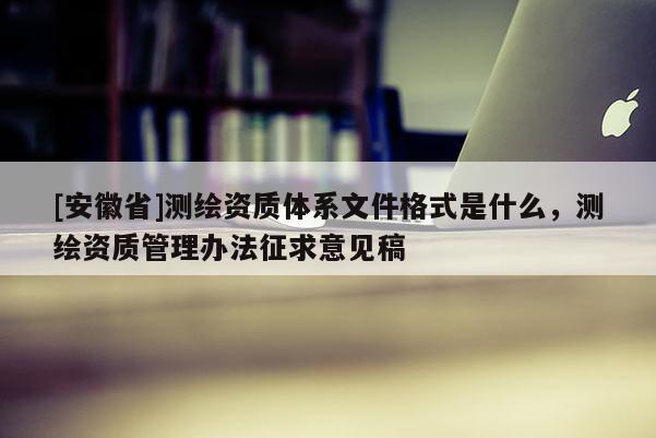 [安徽省]测绘资质体系文件格式是什么，测绘资质管理办法征求意见稿
