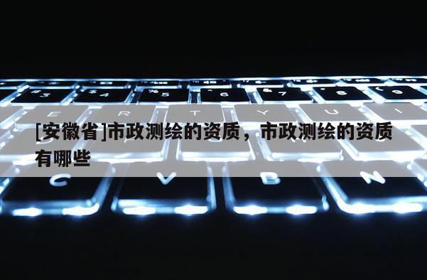 [安徽省]市政测绘的资质，市政测绘的资质有哪些