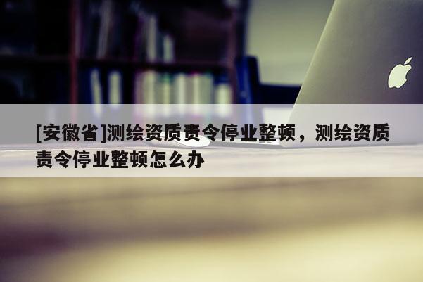 [安徽省]测绘资质责令停业整顿，测绘资质责令停业整顿怎么办