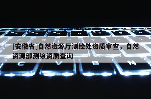 [安徽省]自然资源厅测绘处资质审查，自然资源部测绘资质查询