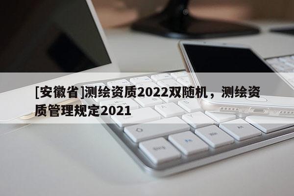 [安徽省]测绘资质2022双随机，测绘资质管理规定2021