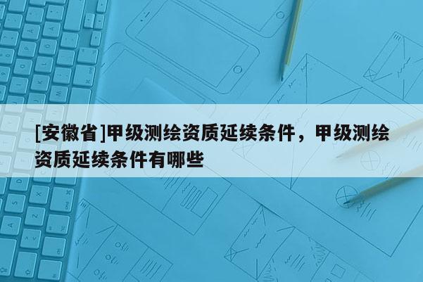 [安徽省]甲级测绘资质延续条件，甲级测绘资质延续条件有哪些