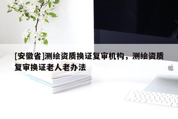 [安徽省]测绘资质换证复审机构，测绘资质复审换证老人老办法