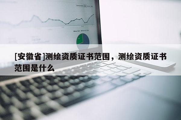 [安徽省]测绘资质证书范围，测绘资质证书范围是什么