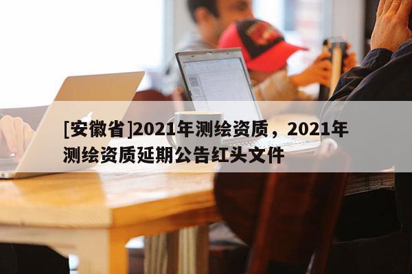 [安徽省]2021年测绘资质，2021年测绘资质延期公告红头文件