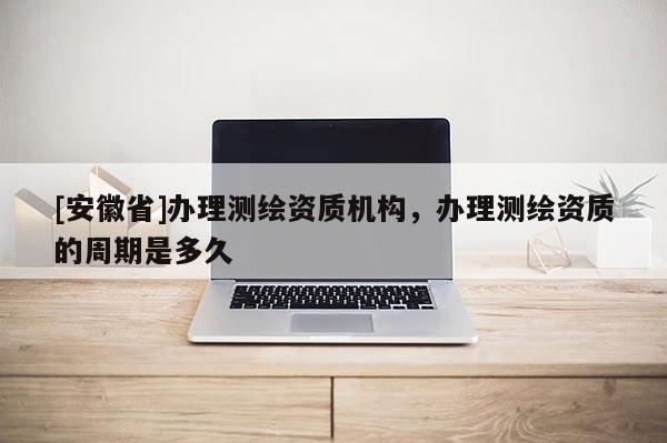 [安徽省]办理测绘资质机构，办理测绘资质的周期是多久
