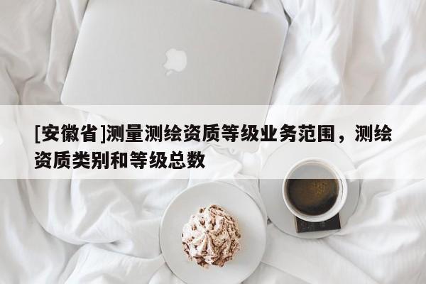 [安徽省]测量测绘资质等级业务范围，测绘资质类别和等级总数