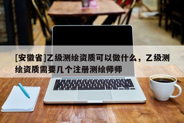 [安徽省]乙级测绘资质可以做什么，乙级测绘资质需要几个注册测绘师师