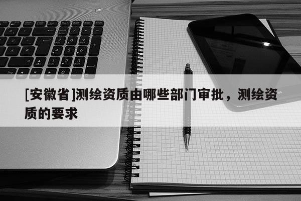 [安徽省]测绘资质由哪些部门审批，测绘资质的要求