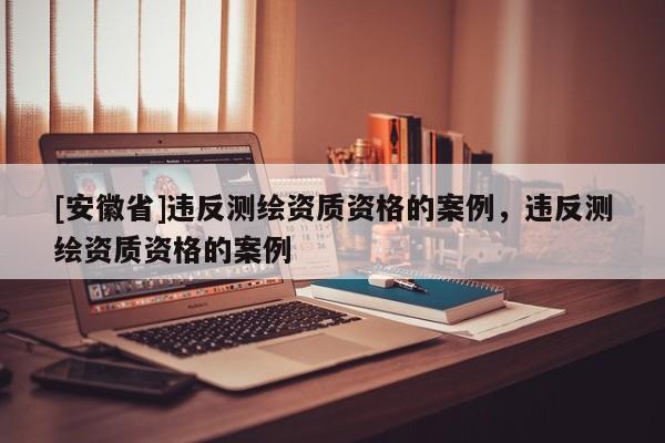 [安徽省]违反测绘资质资格的案例，违反测绘资质资格的案例