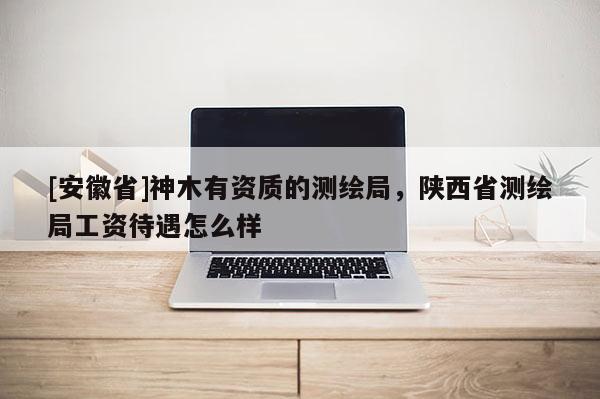 [安徽省]神木有资质的测绘局，陕西省测绘局工资待遇怎么样
