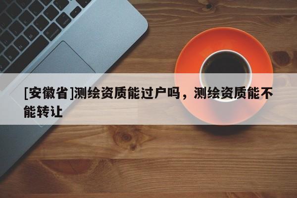 [安徽省]测绘资质能过户吗，测绘资质能不能转让
