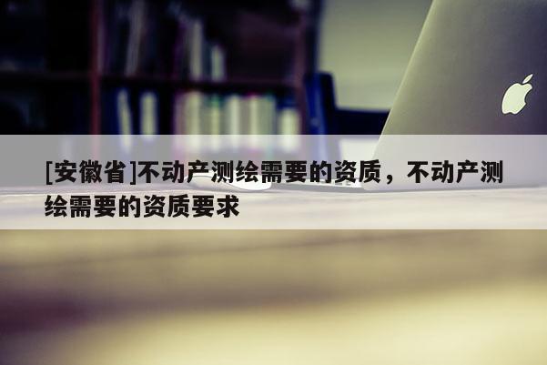 [安徽省]不动产测绘需要的资质，不动产测绘需要的资质要求