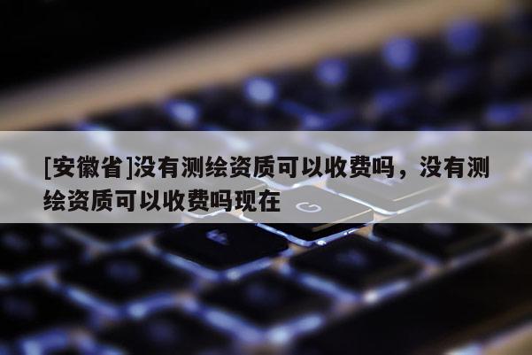 [安徽省]没有测绘资质可以收费吗，没有测绘资质可以收费吗现在