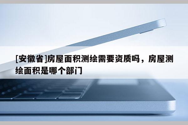 [安徽省]房屋面积测绘需要资质吗，房屋测绘面积是哪个部门