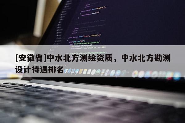 [安徽省]中水北方测绘资质，中水北方勘测设计待遇排名